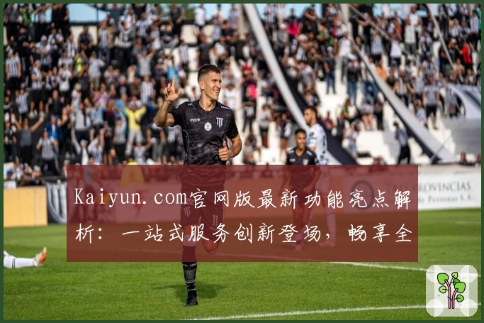 Kaiyun.com官网版最新功能亮点解析：一站式服务创新登场，畅享全新用户体验