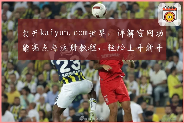 打开kaiyun.com世界，详解官网功能亮点与注册教程，轻松上手新手必看指南！