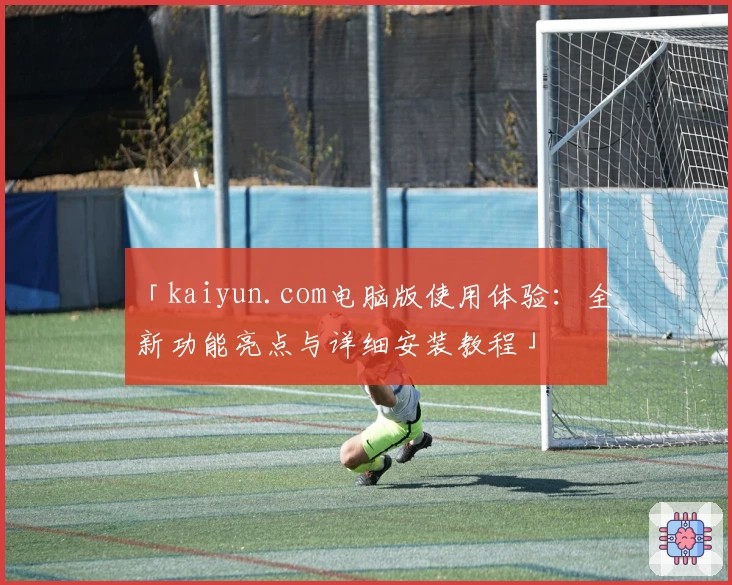 「kaiyun.com电脑版使用体验：全新功能亮点与详细安装教程」