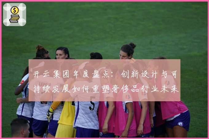 开云集团年度盘点：创新设计与可持续发展如何重塑奢侈品行业未来