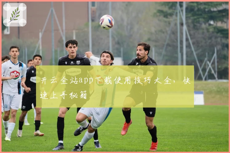 开云全站app下载使用技巧大全，快速上手秘籍