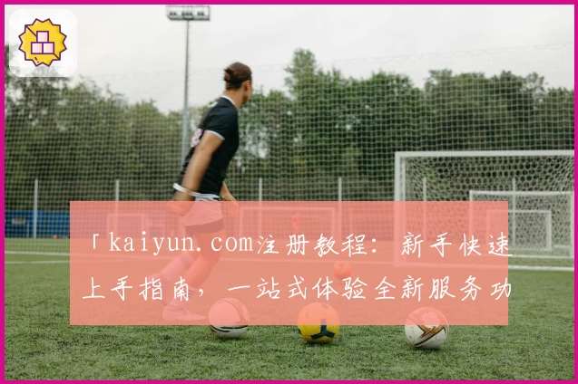 「kaiyun.com注册教程：新手快速上手指南，一站式体验全新服务功能」