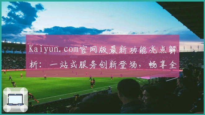 Kaiyun.com官网版最新功能亮点解析：一站式服务创新登场，畅享全新用户体验