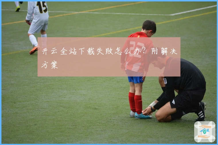 开云全站下载失败怎么办？附解决方案