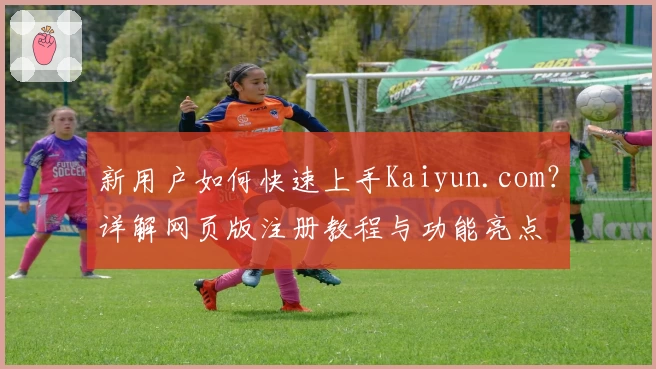 新用户如何快速上手Kaiyun.com？详解网页版注册教程与功能亮点
