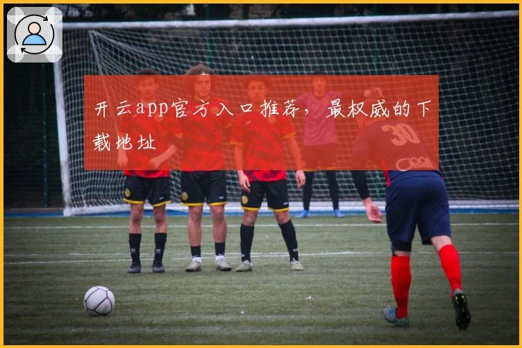 开云app官方入口推荐,最权威的下载地址