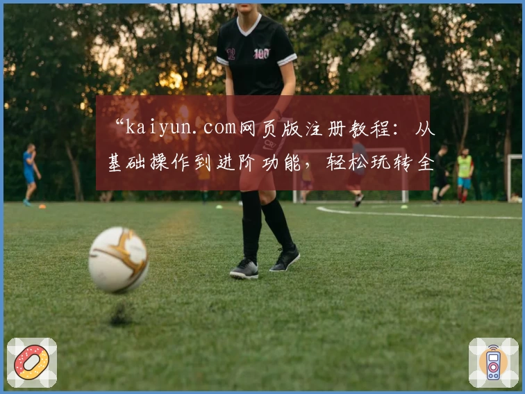 “kaiyun.com网页版注册教程：从基础操作到进阶功能，轻松玩转全流程”