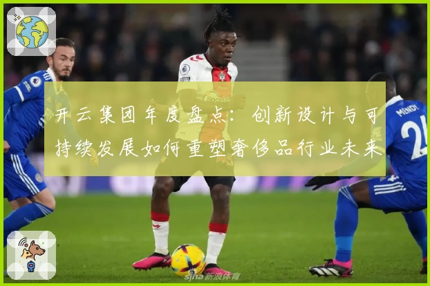 开云集团年度盘点：创新设计与可持续发展如何重塑奢侈品行业未来