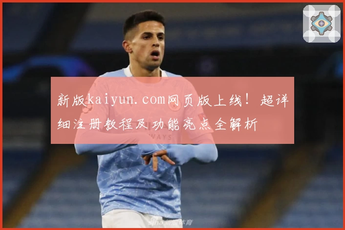 新版kaiyun.com网页版上线！超详细注册教程及功能亮点全解析
