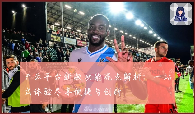 开云平台新版功能亮点解析：一站式体验尽享便捷与创新