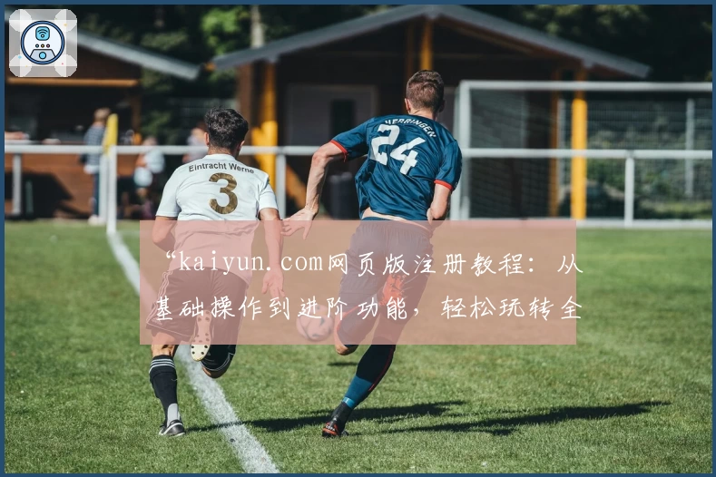 “kaiyun.com网页版注册教程：从基础操作到进阶功能，轻松玩转全流程”